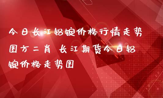 今日长江铝锭价格行情走势图方二肖 长江期货今日铝锭价格走势图