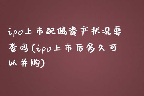 ipo上市配偶资产状况要查吗(ipo上市后多久可以并购)_https://gn1.wpmee.com_期货品种_第1张