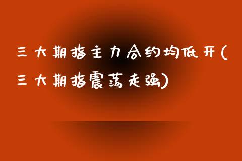 三大期指主力合约均低开(三大期指震荡走强)_https://qh1.wpmee.com_期货行情_第1张